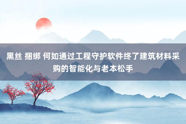 黑丝 捆绑 何如通过工程守护软件终了建筑材料采购的智能化与老本松手