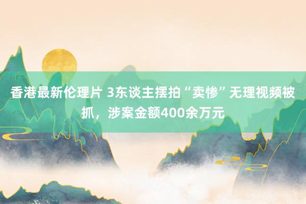 香港最新伦理片 3东谈主摆拍“卖惨”无理视频被抓，涉案金额400余万元