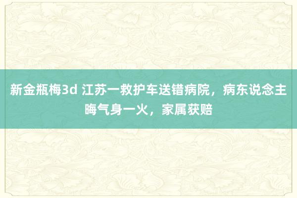 新金瓶梅3d 江苏一救护车送错病院，病东说念主晦气身一火，家属获赔