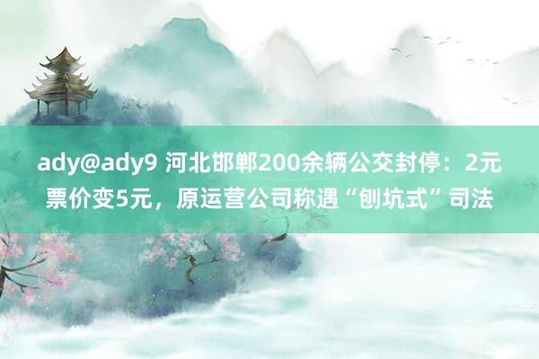 ady@ady9 河北邯郸200余辆公交封停：2元票价变5元，原运营公司称遇“刨坑式”司法