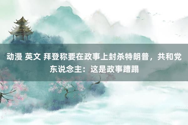 动漫 英文 拜登称要在政事上封杀特朗普，共和党东说念主：这是政事蹧蹋