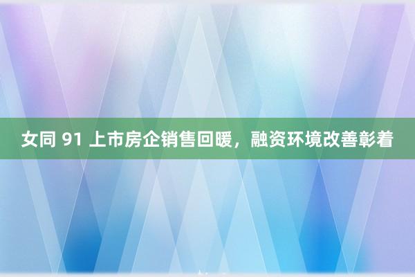 女同 91 上市房企销售回暖，融资环境改善彰着