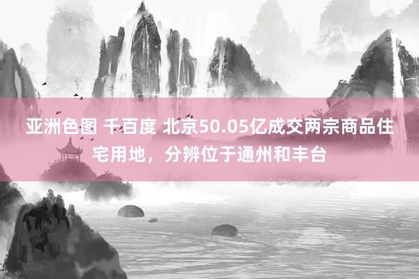 亚洲色图 千百度 北京50.05亿成交两宗商品住宅用地，分辨位于通州和丰台