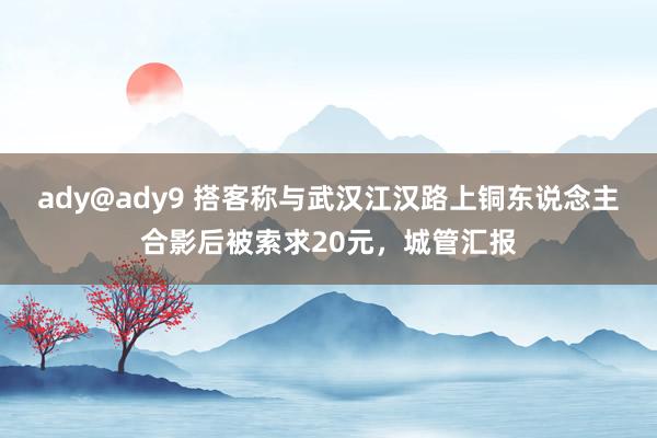 ady@ady9 搭客称与武汉江汉路上铜东说念主合影后被索求20元，城管汇报