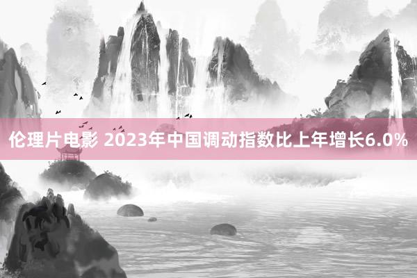 伦理片电影 2023年中国调动指数比上年增长6.0%