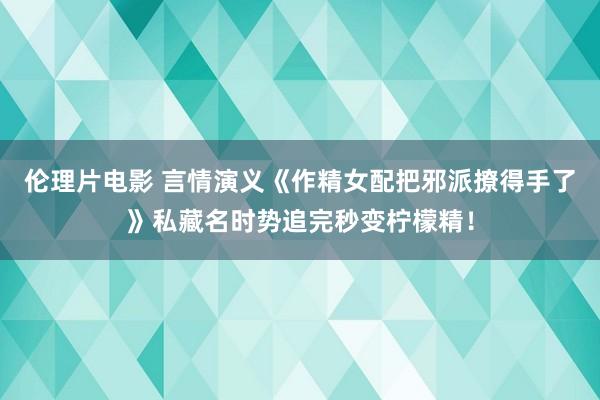 伦理片电影 言情演义《作精女配把邪派撩得手了》私藏名时势追完秒变柠檬精！