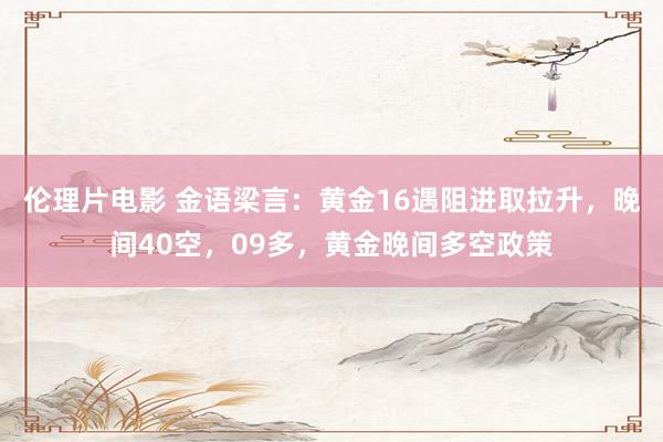 伦理片电影 金语梁言：黄金16遇阻进取拉升，晚间40空，09多，黄金晚间多空政策