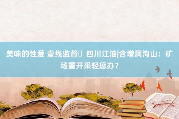 美味的性爱 壹线监督㉛四川江油|含增洞沟山：矿场重开采轻惩办？