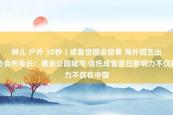 婷儿 户外 30秒丨成皆世园会结果 海外园艺出产者协会布告长：建造公园城市 信托成皆翌日影响力不仅在中国