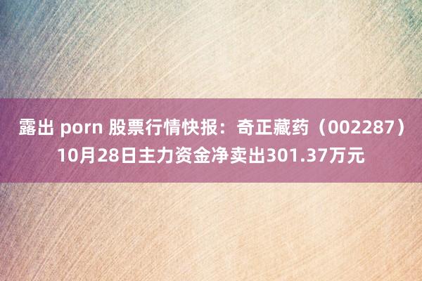 露出 porn 股票行情快报：奇正藏药（002287）10月28日主力资金净卖出301.37万元