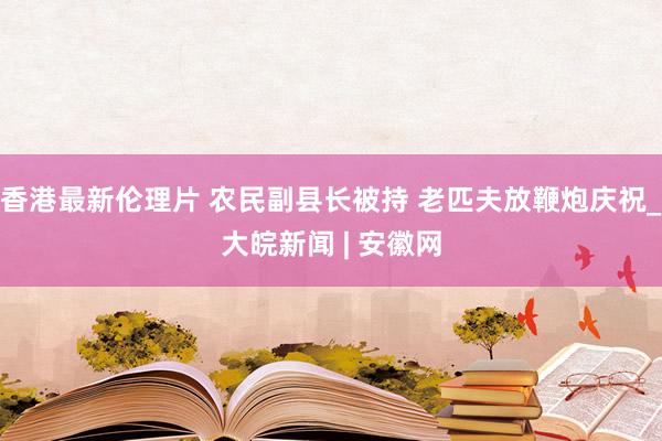 香港最新伦理片 农民副县长被持 老匹夫放鞭炮庆祝_大皖新闻 | 安徽网