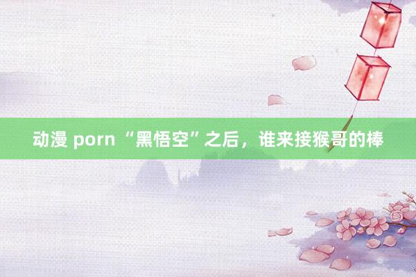 动漫 porn “黑悟空”之后，谁来接猴哥的棒