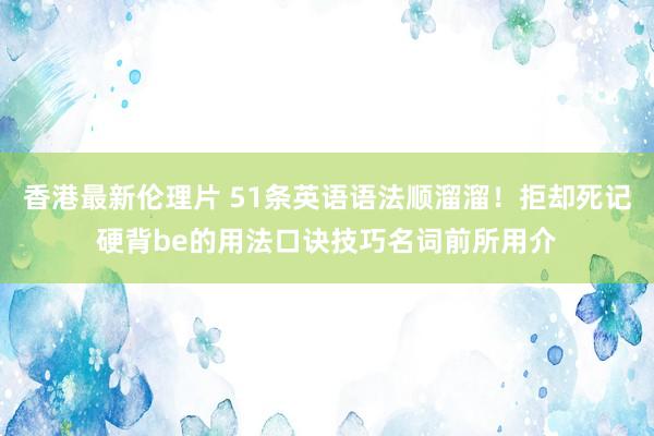 香港最新伦理片 51条英语语法顺溜溜！拒却死记硬背be的用法口诀技巧名词前所用介