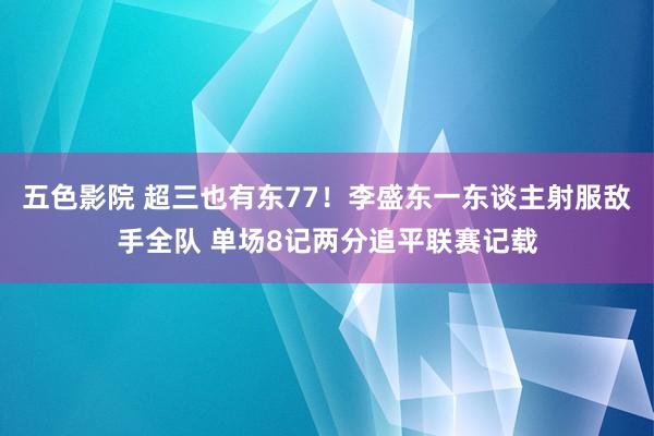 五色影院 超三也有东77！李盛东一东谈主射服敌手全队 单场8记两分追平联赛记载