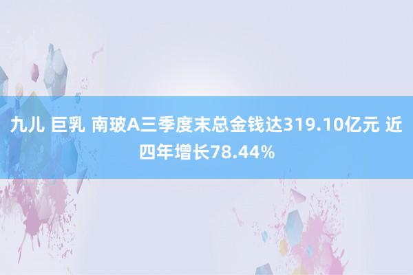 九儿 巨乳 南玻A三季度末总金钱达319.10亿元 近四年增长78.44%