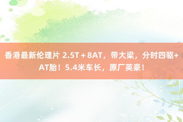 香港最新伦理片 2.5T＋8AT，带大梁，分时四驱+AT胎！5.4米车长，原厂英豪！