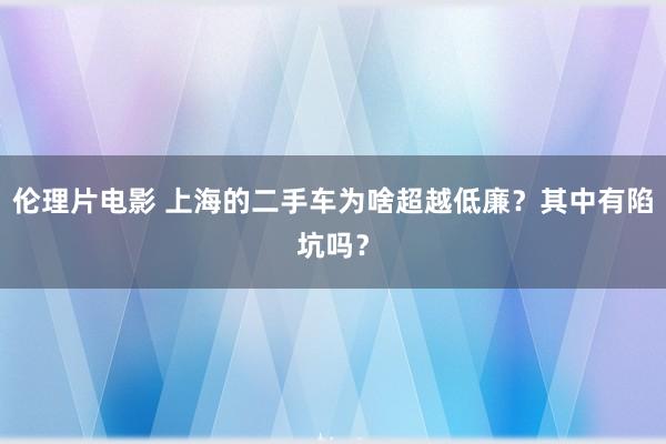 伦理片电影 上海的二手车为啥超越低廉？其中有陷坑吗？