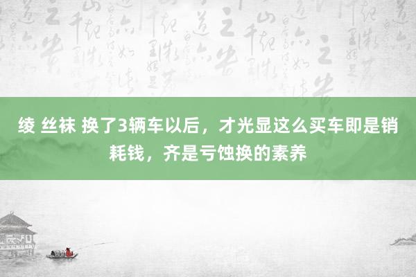 绫 丝袜 换了3辆车以后，才光显这么买车即是销耗钱，齐是亏蚀换的素养