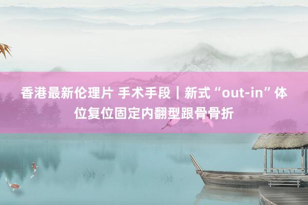 香港最新伦理片 手术手段｜新式“out-in”体位复位固定内翻型跟骨骨折