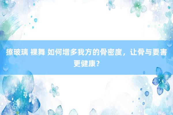 擦玻璃 裸舞 如何增多我方的骨密度，让骨与要害更健康？