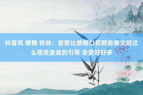 抖音风 裸舞 铁林：若恩比德糊口初期能像文班这么领受波波的引导 会变好好多