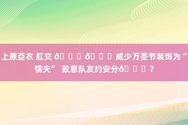 上原亞衣 肛交 🃏🎃威少万圣节装饰为“懦夫”  致意队友约安分😁？