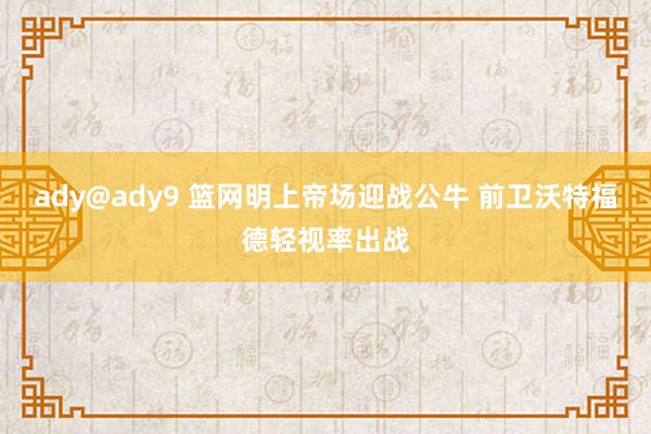 ady@ady9 篮网明上帝场迎战公牛 前卫沃特福德轻视率出战