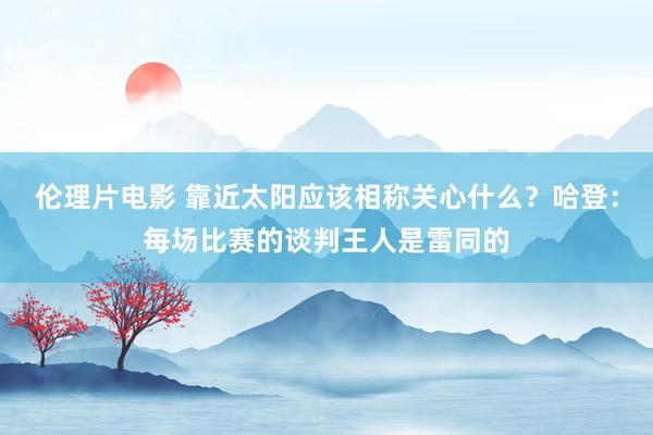 伦理片电影 靠近太阳应该相称关心什么？哈登：每场比赛的谈判王人是雷同的