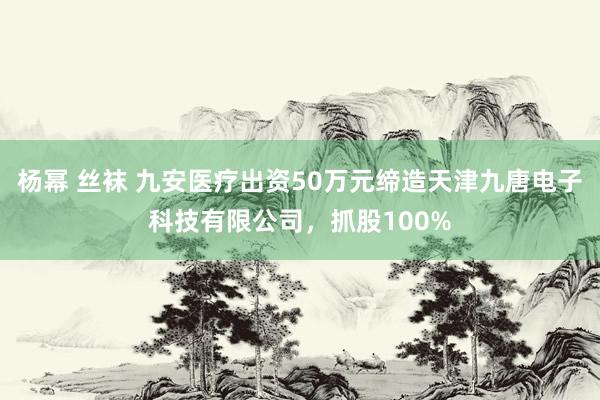 杨幂 丝袜 九安医疗出资50万元缔造天津九唐电子科技有限公司，抓股100%