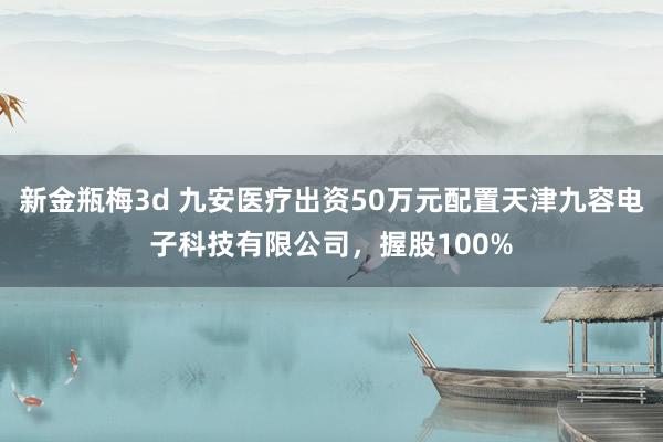 新金瓶梅3d 九安医疗出资50万元配置天津九容电子科技有限公司，握股100%