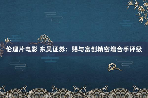 伦理片电影 东吴证券：赐与富创精密增合手评级