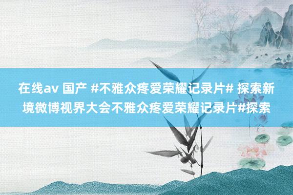 在线av 国产 #不雅众疼爱荣耀记录片# 探索新境微博视界大会不雅众疼爱荣耀记录片#探索