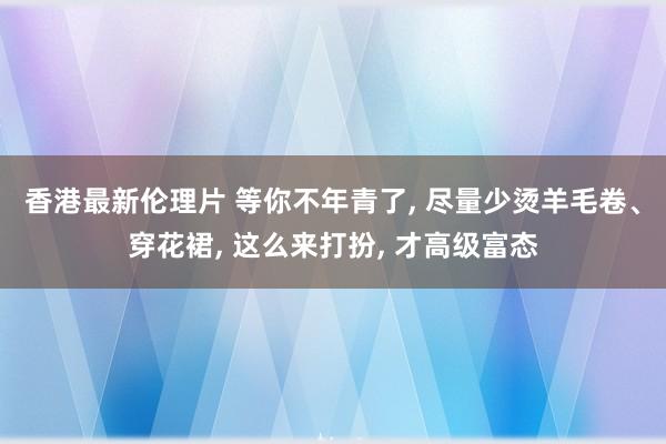 香港最新伦理片 等你不年青了， 尽量少烫羊毛卷、穿花裙， 这么来打扮， 才高级富态