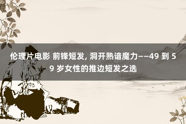 伦理片电影 前锋短发， 洞开熟谙魔力——49 到 59 岁女性的推边短发之选