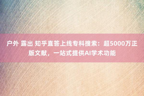 户外 露出 知乎直答上线专科搜索：超5000万正版文献，一站式提供AI学术功能