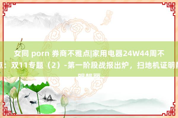 女同 porn 券商不雅点|家用电器24W44周不雅点：双11专题（2）-第一阶段战报出炉，扫地机证明靓丽