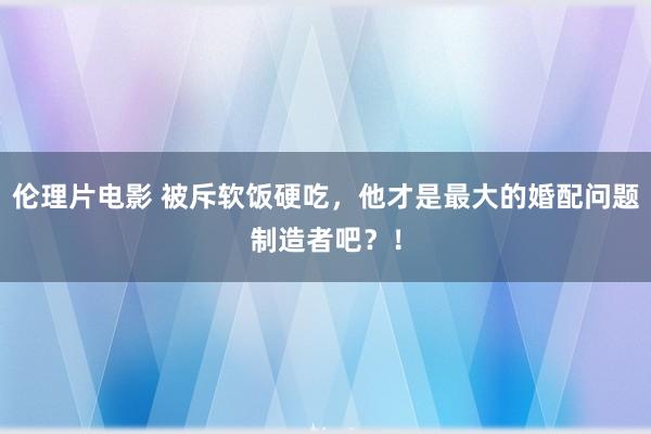 伦理片电影 被斥软饭硬吃，他才是最大的婚配问题制造者吧？！