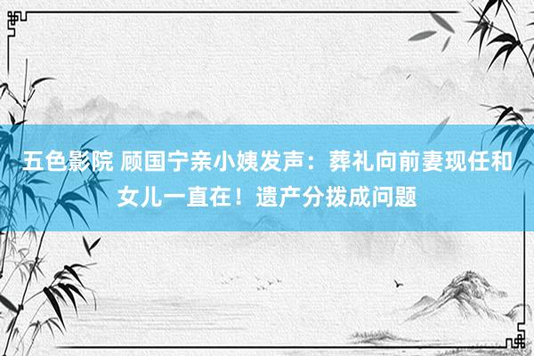 五色影院 顾国宁亲小姨发声：葬礼向前妻现任和女儿一直在！遗产分拨成问题