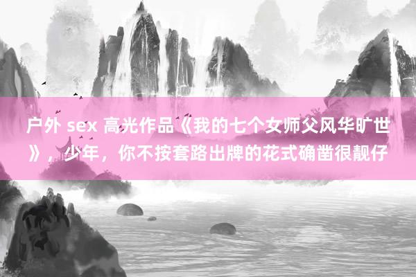 户外 sex 高光作品《我的七个女师父风华旷世》，少年，你不按套路出牌的花式确凿很靓仔