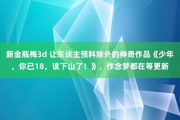 新金瓶梅3d 让东谈主预料除外的神奇作品《少年，你已18，该下山了！》，作念梦都在等更新