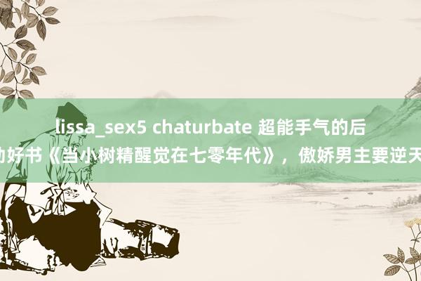 lissa_sex5 chaturbate 超能手气的后劲好书《当小树精醒觉在七零年代》，傲娇男主要逆天！