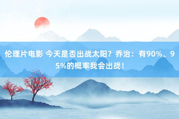 伦理片电影 今天是否出战太阳？乔治：有90%、95%的概率我会出战！