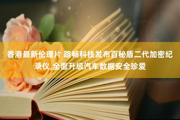 香港最新伦理片 路畅科技发布百秘盾二代加密纪录仪，全面升级汽车数据安全珍爱