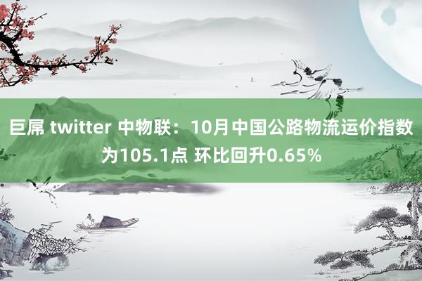 巨屌 twitter 中物联：10月中国公路物流运价指数为105.1点 环比回升0.65%