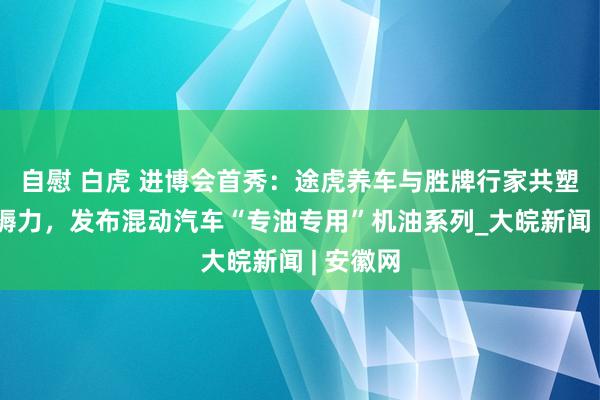 自慰 白虎 进博会首秀：途虎养车与胜牌行家共塑新质坐褥力，发布混动汽车“专油专用”机油系列_大皖新闻 | 安徽网