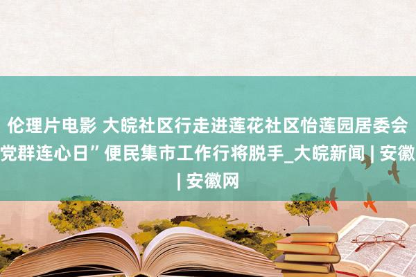 伦理片电影 大皖社区行走进莲花社区怡莲园居委会“党群连心日”便民集市工作行将脱手_大皖新闻 | 安徽网