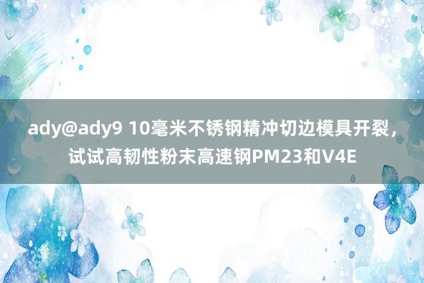 ady@ady9 10毫米不锈钢精冲切边模具开裂，试试高韧性粉末高速钢PM23和V4E