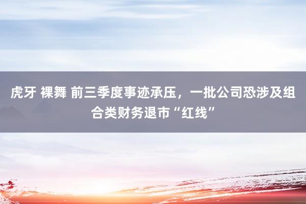 虎牙 裸舞 前三季度事迹承压，一批公司恐涉及组合类财务退市“红线”