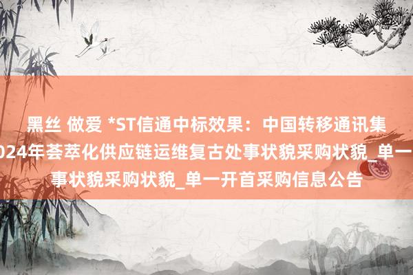 黑丝 做爱 *ST信通中标效果：中国转移通讯集团海南有限公司2024年荟萃化供应链运维复古处事状貌采购状貌_单一开首采购信息公告