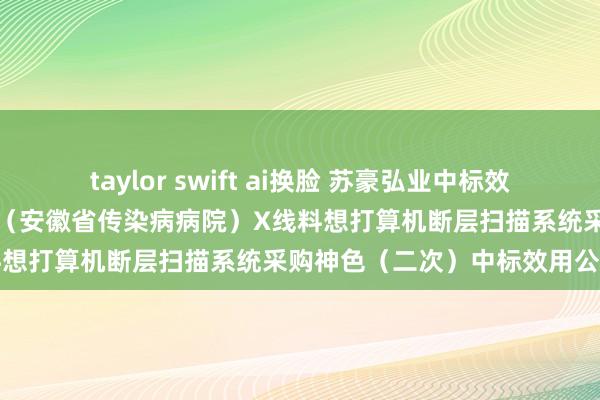 taylor swift ai换脸 苏豪弘业中标效用：安徽省全球卫生临床中心（安徽省传染病病院）X线料想打算机断层扫描系统采购神色（二次）中标效用公告